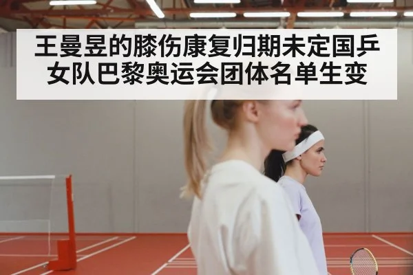 王曼昱的膝伤康复归期未定国乒女队巴黎奥运会团体名单生变