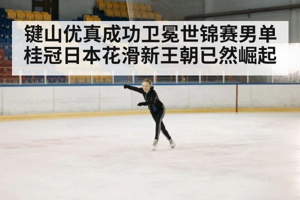 键山优真成功卫冕世锦赛男单桂冠日本花滑新王朝已然崛起